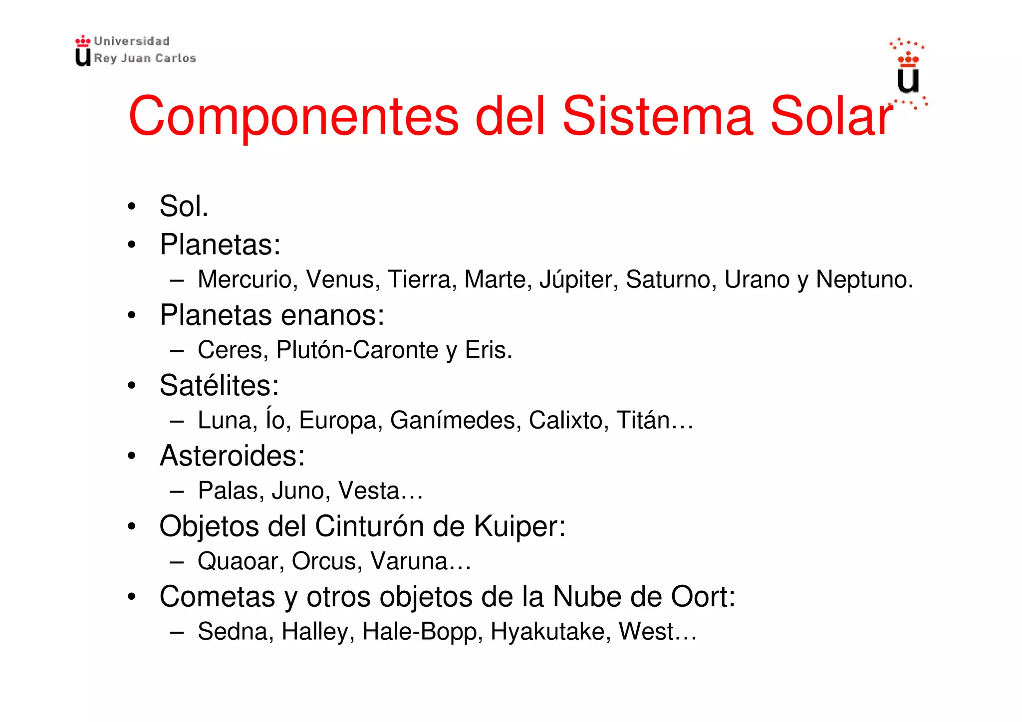 Componentes del Sistema Solar
• Sol.
• Planetas:
   – Mercurio, Venus, Tierra, Marte, Júpiter, Saturno, Urano y Neptuno.
• Planetas enanos:
   – Ceres, Plutón-Caronte y Eris.
• Satélites:
   – Luna, Ío, Europa, Ganímedes, Calixto, Titán…
• Asteroides:
   – Palas, Juno, Vesta…
• Objetos del Cinturón de Kuiper:
   – Quaoar, Orcus, Varuna…
• Cometas y otros objetos de la Nube de Oort:
   – Sedna, Halley, Hale-Bopp, Hyakutake, West…
 