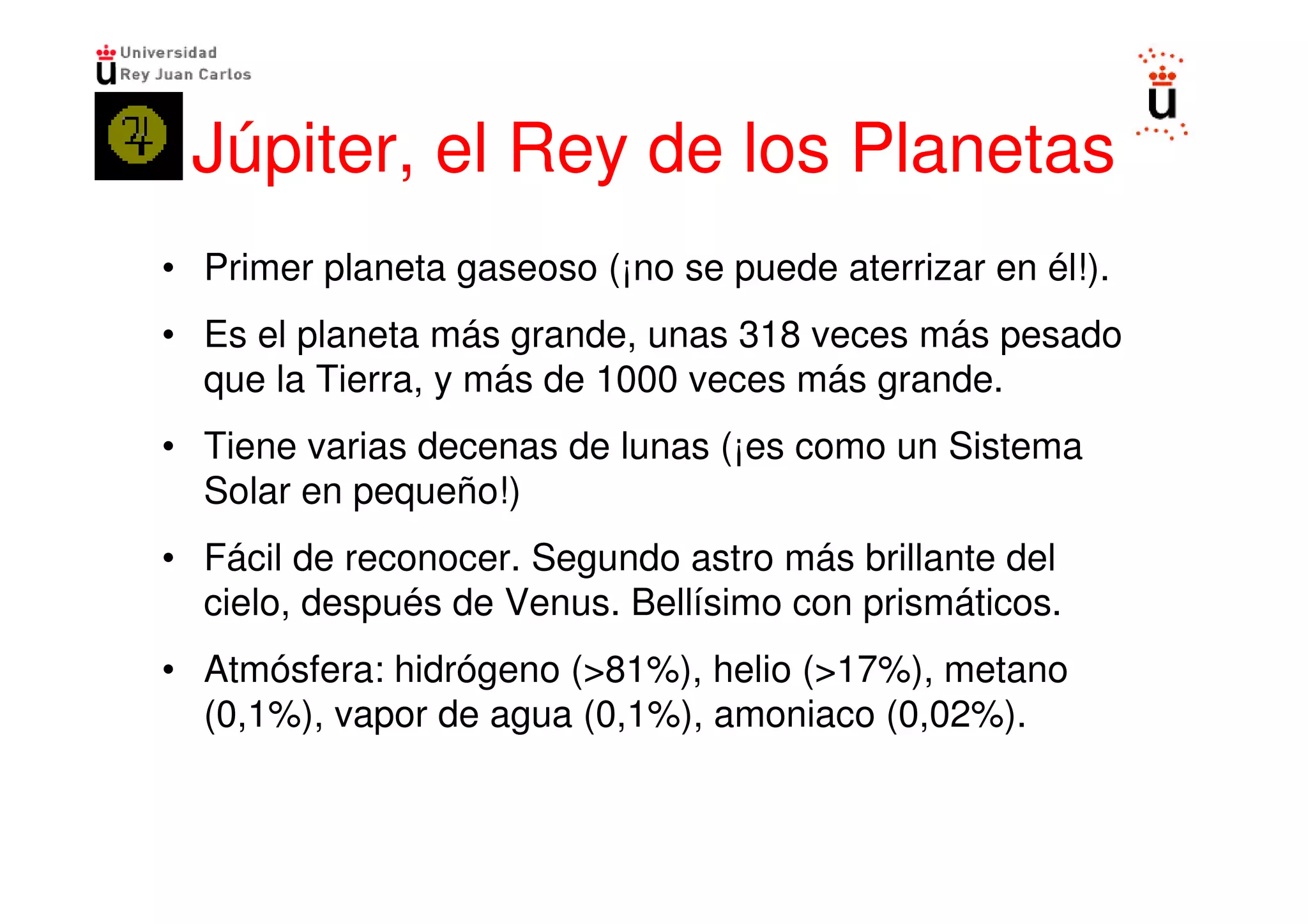 Júpiter, el Rey de los Planetas
• Primer planeta gaseoso (¡no se puede aterrizar en él!).
• Es el planeta más grande, unas 318 veces más pesado
  que la Tierra, y más de 1000 veces más grande.
• Tiene varias decenas de lunas (¡es como un Sistema
  Solar en pequeño!)
• Fácil de reconocer. Segundo astro más brillante del
  cielo, después de Venus. Bellísimo con prismáticos.
• Atmósfera: hidrógeno (>81%), helio (>17%), metano
  (0,1%), vapor de agua (0,1%), amoniaco (0,02%).
 