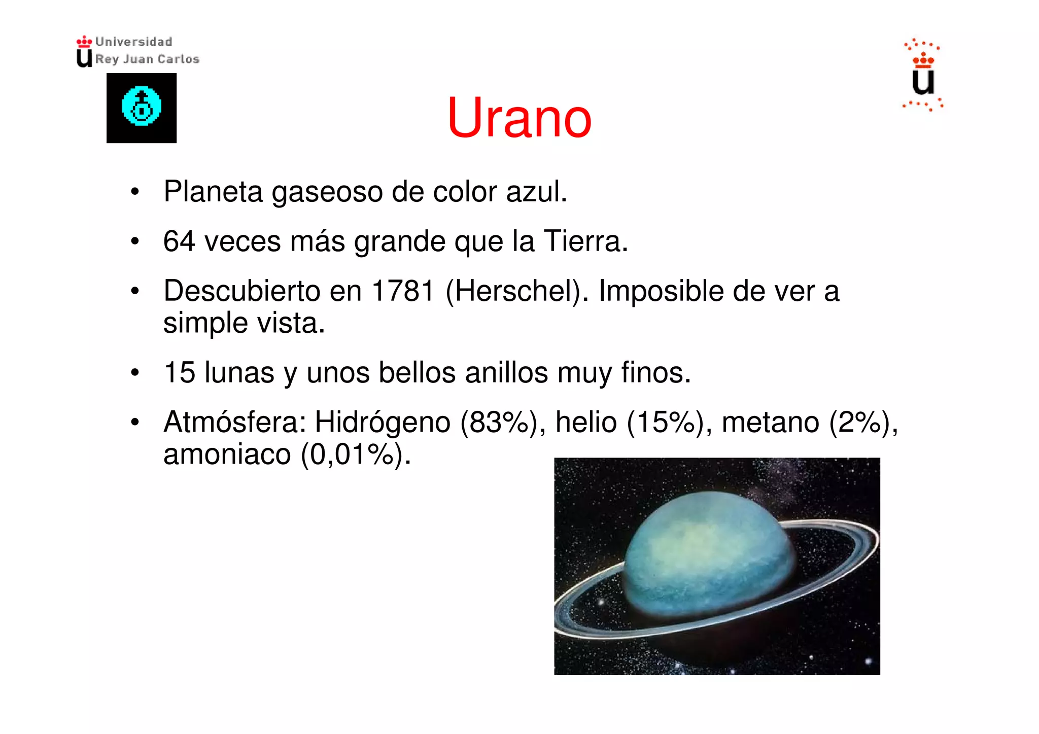 Urano
• Planeta gaseoso de color azul.
• 64 veces más grande que la Tierra.
• Descubierto en 1781 (Herschel). Imposible de ver a
  simple vista.
• 15 lunas y unos bellos anillos muy finos.
• Atmósfera: Hidrógeno (83%), helio (15%), metano (2%),
  amoniaco (0,01%).
 
