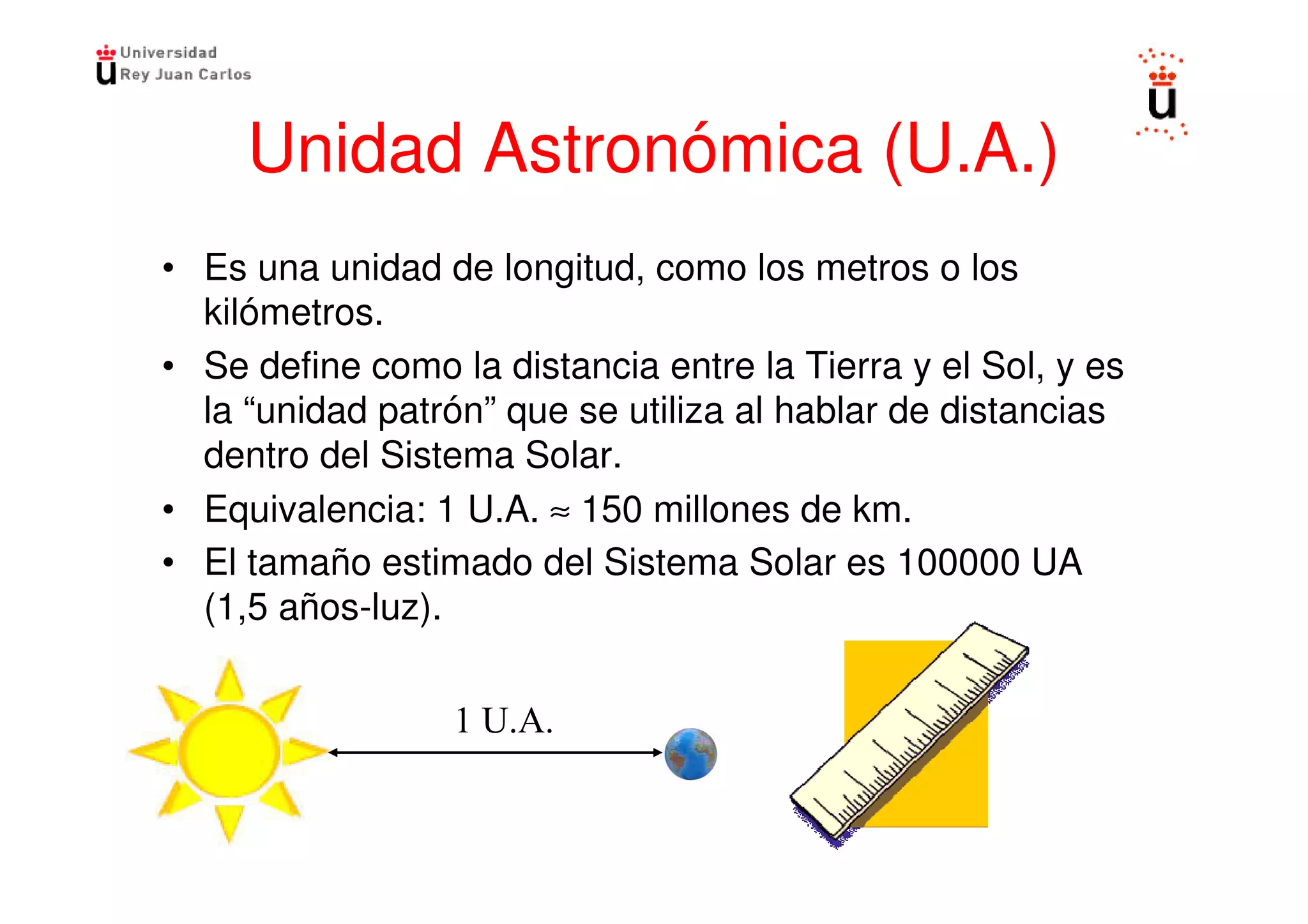 Unidad Astronómica (U.A.)
• Es una unidad de longitud, como los metros o los
  kilómetros.
• Se define como la distancia entre la Tierra y el Sol, y es
  la “unidad patrón” que se utiliza al hablar de distancias
  dentro del Sistema Solar.
• Equivalencia: 1 U.A. ≈ 150 millones de km.
• El tamaño estimado del Sistema Solar es 100000 UA
  (1,5 años-luz).
 