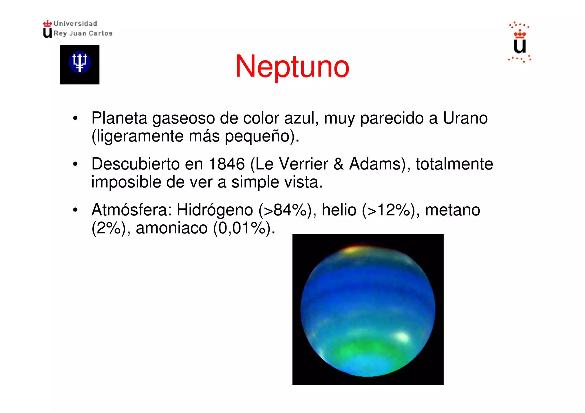Neptuno
• Planeta gaseoso de color azul, muy parecido a Urano
  (ligeramente más pequeño).
• Descubierto en 1846 (Le Verrier & Adams), totalmente
  imposible de ver a simple vista.
• Atmósfera: Hidrógeno (>84%), helio (>12%), metano
  (2%), amoniaco (0,01%).
 