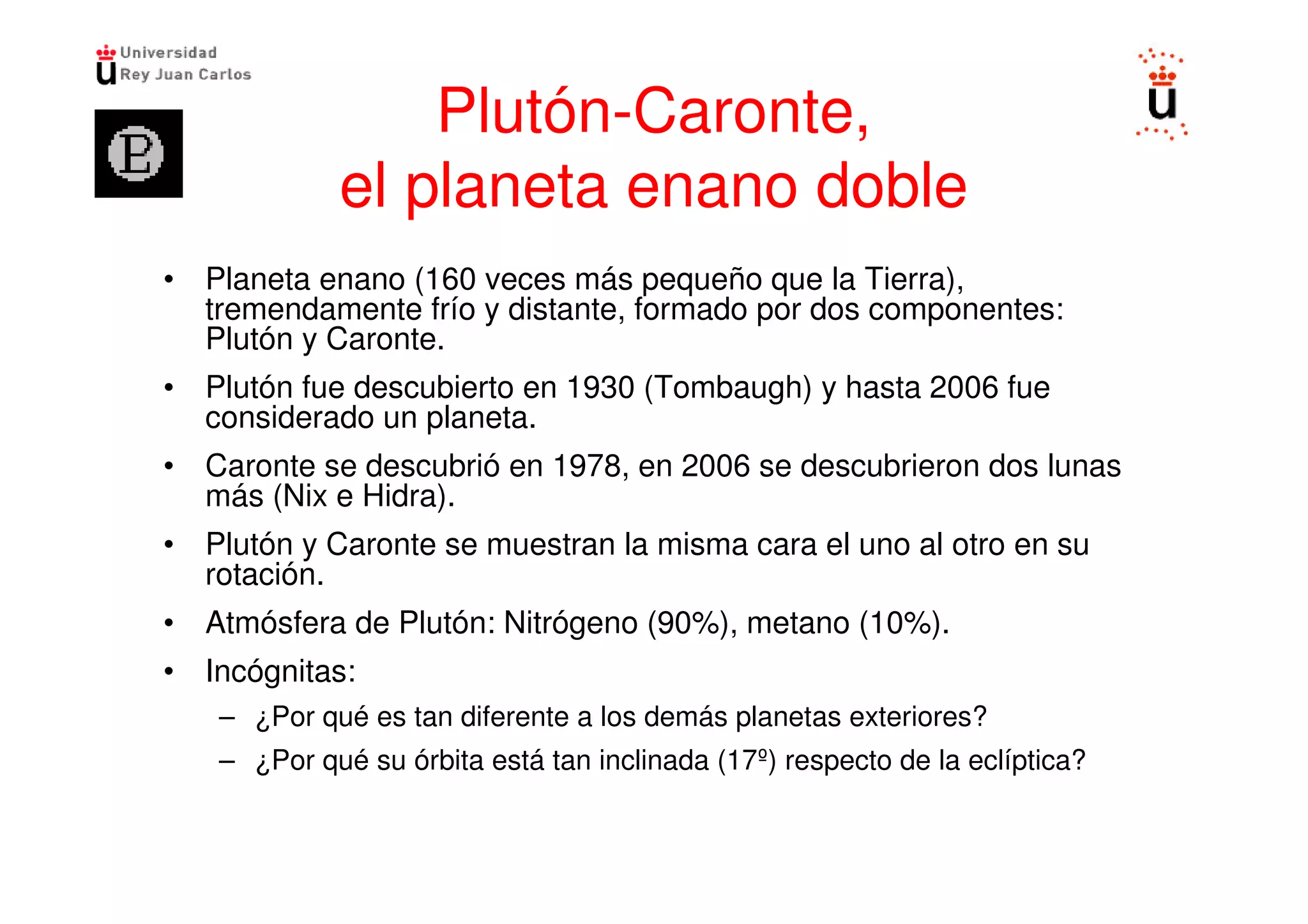Plutón-Caronte,
            el planeta enano doble
• Planeta enano (160 veces más pequeño que la Tierra),
  tremendamente frío y distante, formado por dos componentes:
  Plutón y Caronte.
• Plutón fue descubierto en 1930 (Tombaugh) y hasta 2006 fue
  considerado un planeta.
• Caronte se descubrió en 1978, en 2006 se descubrieron dos lunas
  más (Nix e Hidra).
• Plutón y Caronte se muestran la misma cara el uno al otro en su
  rotación.
• Atmósfera de Plutón: Nitrógeno (90%), metano (10%).
• Incógnitas:
   – ¿Por qué es tan diferente a los demás planetas exteriores?
   – ¿Por qué su órbita está tan inclinada (17º) respecto de la eclíptica?
 