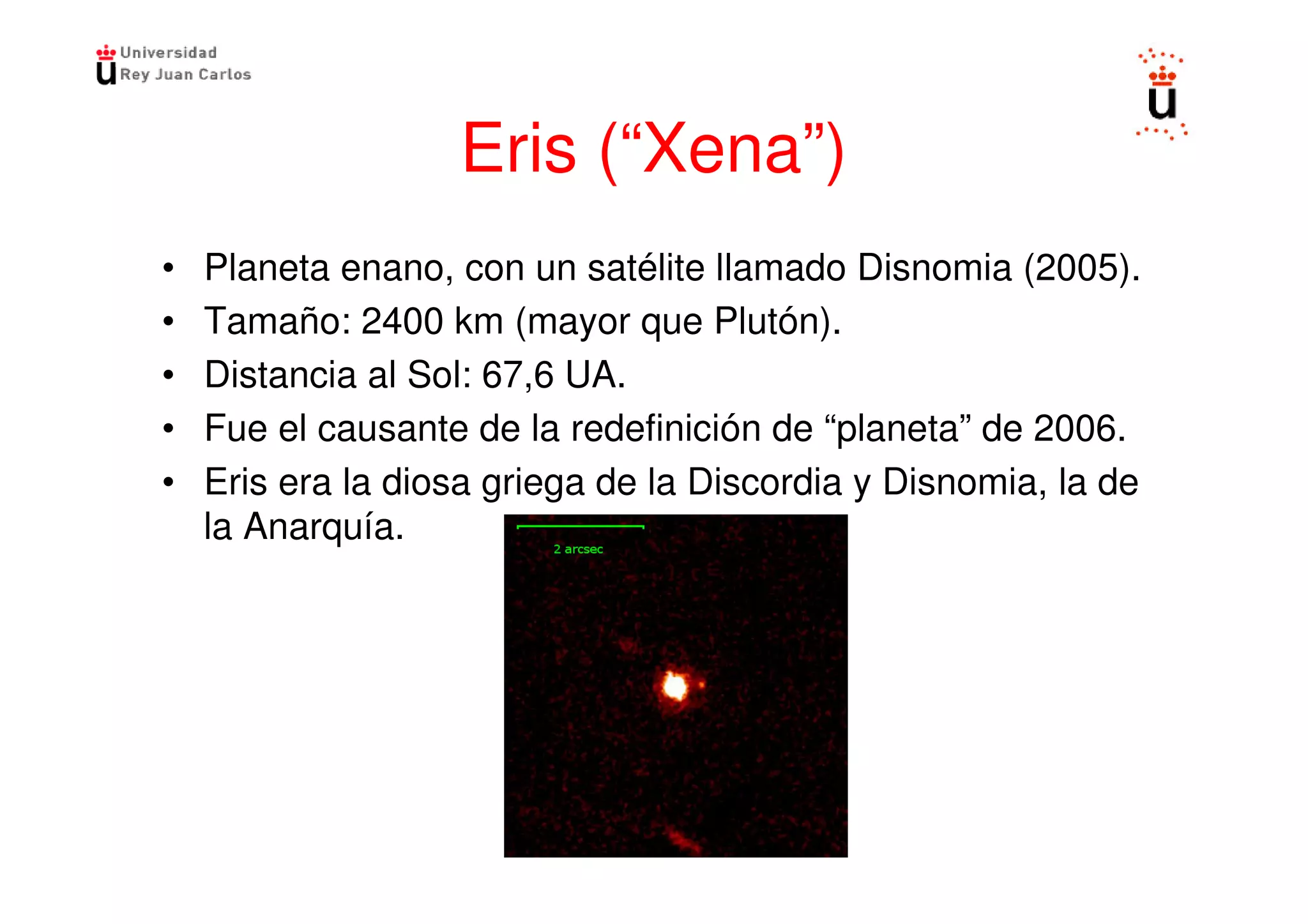 Eris (“Xena”)
•   Planeta enano, con un satélite llamado Disnomia (2005).
•   Tamaño: 2400 km (mayor que Plutón).
•   Distancia al Sol: 67,6 UA.
•   Fue el causante de la redefinición de “planeta” de 2006.
•   Eris era la diosa griega de la Discordia y Disnomia, la de
    la Anarquía.
 