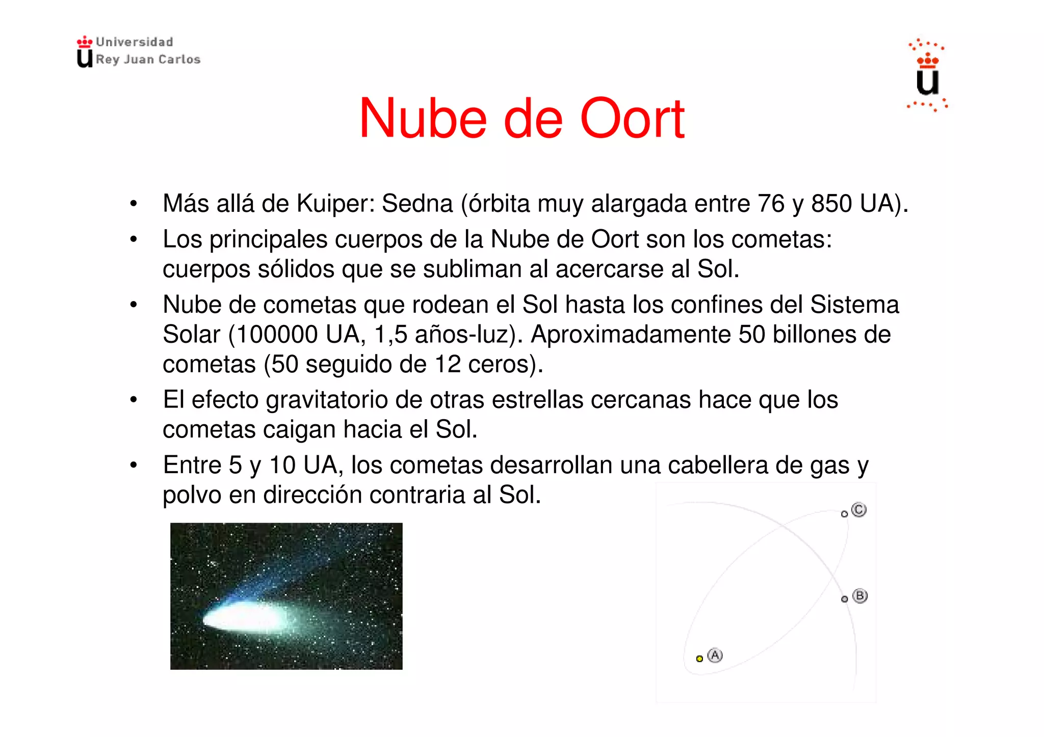 Nube de Oort
• Más allá de Kuiper: Sedna (órbita muy alargada entre 76 y 850 UA).
• Los principales cuerpos de la Nube de Oort son los cometas:
  cuerpos sólidos que se subliman al acercarse al Sol.
• Nube de cometas que rodean el Sol hasta los confines del Sistema
  Solar (100000 UA, 1,5 años-luz). Aproximadamente 50 billones de
  cometas (50 seguido de 12 ceros).
• El efecto gravitatorio de otras estrellas cercanas hace que los
  cometas caigan hacia el Sol.
• Entre 5 y 10 UA, los cometas desarrollan una cabellera de gas y
  polvo en dirección contraria al Sol.
 