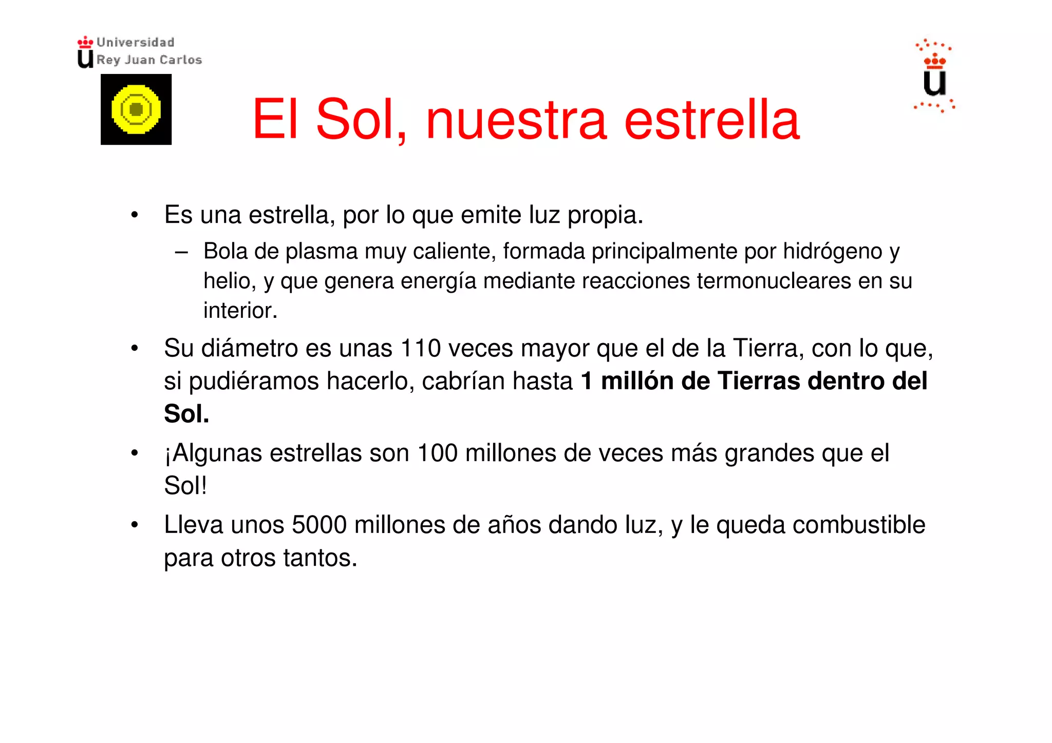 El Sol, nuestra estrella
• Es una estrella, por lo que emite luz propia.
    – Bola de plasma muy caliente, formada principalmente por hidrógeno y
      helio, y que genera energía mediante reacciones termonucleares en su
      interior.
• Su diámetro es unas 110 veces mayor que el de la Tierra, con lo que,
  si pudiéramos hacerlo, cabrían hasta 1 millón de Tierras dentro del
  Sol.
• ¡Algunas estrellas son 100 millones de veces más grandes que el
  Sol!
• Lleva unos 5000 millones de años dando luz, y le queda combustible
  para otros tantos.
 