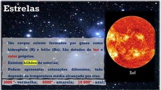 o São corpos celeste formados por gases como
hidrogênio (H) e hélio (He). São dotados de luz e
calor próprios.
o Existem bilhões de estrelas;
o Podem apresentar colorações diferentes, tudo
depende da temperatura média alcançada por elas.
3000 º- vermelha; 6000º - amarela; 10 000º - azul;
Estrelas
 