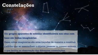 Constelações
São grupos aparentes de estrelas identificáveis nos céus com
base em linhas imaginárias.
Essas linhas imaginárias são retas traçadas de maneira a constituir
padrões que se assemelham a objetos, pessoas ou mesmo animais,
o que facilita na observação das diferentes constelações.
 