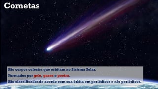 Cometas
São corpos celestes que orbitam no Sistema Solar.
Formados por gelo, gases e poeira.
São classificados de acordo com sua órbita em periódicos e não periódicos.
 