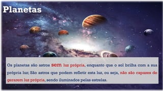 Planetas
Os planetas são astros sem luz própria, enquanto que o sol brilha com a sua
própria luz; São astros que podem refletir esta luz, ou seja, não são capazes de
gerarem luz própria, sendo iluminados pelas estrelas.
 