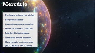 Mercúrio
o É o planeta mais próximo do Sol;.
o Não possui satélites;
o Quase não apresenta atmosfera
o Menor em tamanho – 4.880 km;
o Rotação: 55 dias terrestres.
o Translação: 88 dias terrestres.
o Muita variação em temperatura
(420°C de dia e -180 °C noite);
 