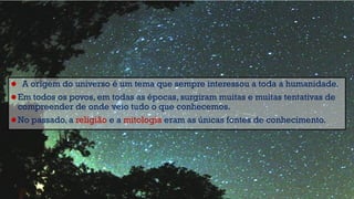 • A origem do universo é um tema que sempre interessou a toda a humanidade.
• Em todos os povos, em todas as épocas, surgiram muitas e muitas tentativas de
compreender de onde veio tudo o que conhecemos.
• No passado, a religião e a mitologia eram as únicas fontes de conhecimento.
 