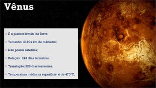 Vênus
o É o planeta irmão da Terra;
o Tamanho:12.104 km de diâmetro;
o Não possui satélites;
o Rotação: 243 dias terrestres.
o Translação: 225 dias terrestres.
o Temperatura média na superfície é de 470°C;
 