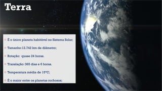 Terra
o É o único planeta habitável no Sistema Solar;
o Tamanho:12.742 km de diâmetro;
o Rotação: quase 24 horas.
o Translação: 365 dias e 6 horas.
o Temperatura média de 15°C;
o É o maior entre os planetas rochosos;
 