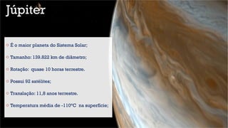 Júpiter
o É o maior planeta do Sistema Solar;
o Tamanho: 139.822 km de diâmetro;
o Rotação: quase 10 horas terrestre.
o Possui 92 satélites;
o Translação: 11,8 anos terrestre.
o Temperatura média de -110°C na superfície;
 
