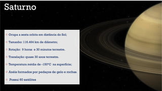 Saturno
o Ocupa a sexta orbita em distância do Sol;
o Tamanho: 116.464 km de diâmetro;
o Rotação: 9 horas e 30 minutos terrestre.
o Translação: quase 30 anos terrestre.
o Temperatura média de -150°C na superfície;
o Anéis formados por pedaços de gelo e rochas.
o Possui 60 satélites
 