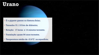 Urano
o É o gigante gasoso no Sistema Solar;
o Tamanho: 51.118 km de diâmetro;
o Rotação: 17 horas e 14 minutos terrestre.
o Translação: quase 84 anos terrestre.
o Temperatura média de -214°C na superfície;
 