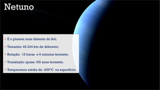 Netuno
o É o planeta mais distante do Sol;
o Tamanho: 49.244 km de diâmetro;
o Rotação: 16 horas e 6 minutos terrestre.
o Translação: quase 165 anos terrestre.
o Temperatura média de -200°C na superfície;
 
