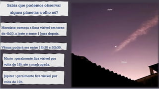 Vênus: poderá ser entre 18h30 e 20h30.
Sabia que podemos observar
alguns planetas a olho nú?
Mercúrio: começa a ficar visível em torno
de 4h20, a leste e some 1 hora depois.
Júpiter : geralmente fica visível por
volta de 19h.
Marte : geralmente fica visível por
volta de 19h até a madrugada.
 