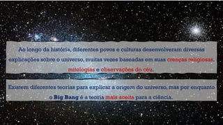 Existem diferentes teorias para explicar a origem do universo, mas por enquanto
o Big Bang é a teoria mais aceita para a ciência.
Ao longo da história, diferentes povos e culturas desenvolveram diversas
explicações sobre o universo, muitas vezes baseadas em suas crenças religiosas,
mitologias e observações do céu.
 