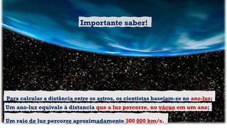 Para calcular a distância entre os astros, os cientistas baseiam-se no ano-luz;
Um raio de luz percorre aproximadamente 300 000 km/s.
Um ano-luz equivale à distancia que a luz percorre, no vácuo em um ano;
Importante saber!
 