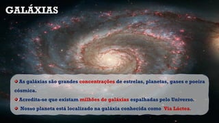As galáxias são grandes concentrações de estrelas, planetas, gases e poeira
cósmica.
Acredita-se que existam milhões de galáxias espalhadas pelo Universo.
Nosso planeta está localizado na galáxia conhecida como Via Láctea.
GALÁXIAS
 
