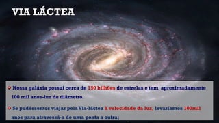 VIA LÁCTEA
Nossa galáxia possui cerca de 150 bilhões de estrelas e tem aproximadamente
100 mil anos-luz de diâmetro.
Se pudéssemos viajar pela Via-láctea à velocidade da luz, levaríamos 100mil
anos para atravessá-a de uma ponta a outra;
 