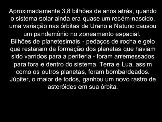 Aproximadamente 3,8 bilhões de anos atrás, quando
o sistema solar ainda era quase um recém-nascido,
uma variação nas órbitas de Urano e Netuno causou
um pandemônio no zoneamento espacial.
Bilhões de planetesimais - pedaços de rocha e gelo
que restaram da formação dos planetas que haviam
sido varridos para a periferia - foram arremessados
para fora e dentro do sistema. Terra e Lua, assim
como os outros planetas, foram bombardeados.
Júpiter, o maior de todos, ganhou um novo rastro de
asteróides em sua órbita.
 