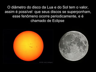  
 
 
O diâmetro do disco da Lua e do Sol tem o valor,
assim é possível que seus discos se superponham,
esse fenômeno ocorre periodicamente, e é
chamado de Eclipse
 