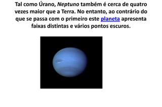 Tal como Úrano, Neptuno também é cerca de quatro vezes maior que a Terra. No entanto, ao contrário do que se passa com o primeiro este planeta apresenta faixas distintas e vários pontos escuros. 