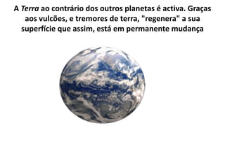 A Terra ao contrário dos outros planetas é activa. Graças aos vulcões, e tremores de terra, "regenera" a sua superfície que assim, está em permanente mudança