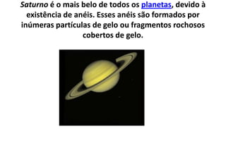 Saturno é o mais belo de todos os planetas, devido à existência de anéis. Esses anéis são formados por inúmeras partículas de gelo ou fragmentos rochosos cobertos de gelo.