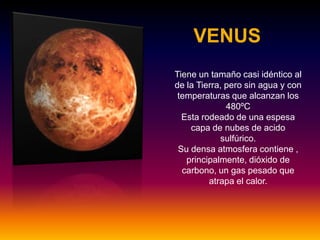 VENUS
TieneTiene un tamaño casi idéntico al
de la Tierra, pero sin agua y con
temperaturas que alcanzan los
480ºC
Esta rodeado de una espesa
capa de nubes de acido
sulfúrico.
Su densa atmosfera contiene ,
principalmente, dióxido de
carbono, un gas pesado que
atrapa el calor.
 