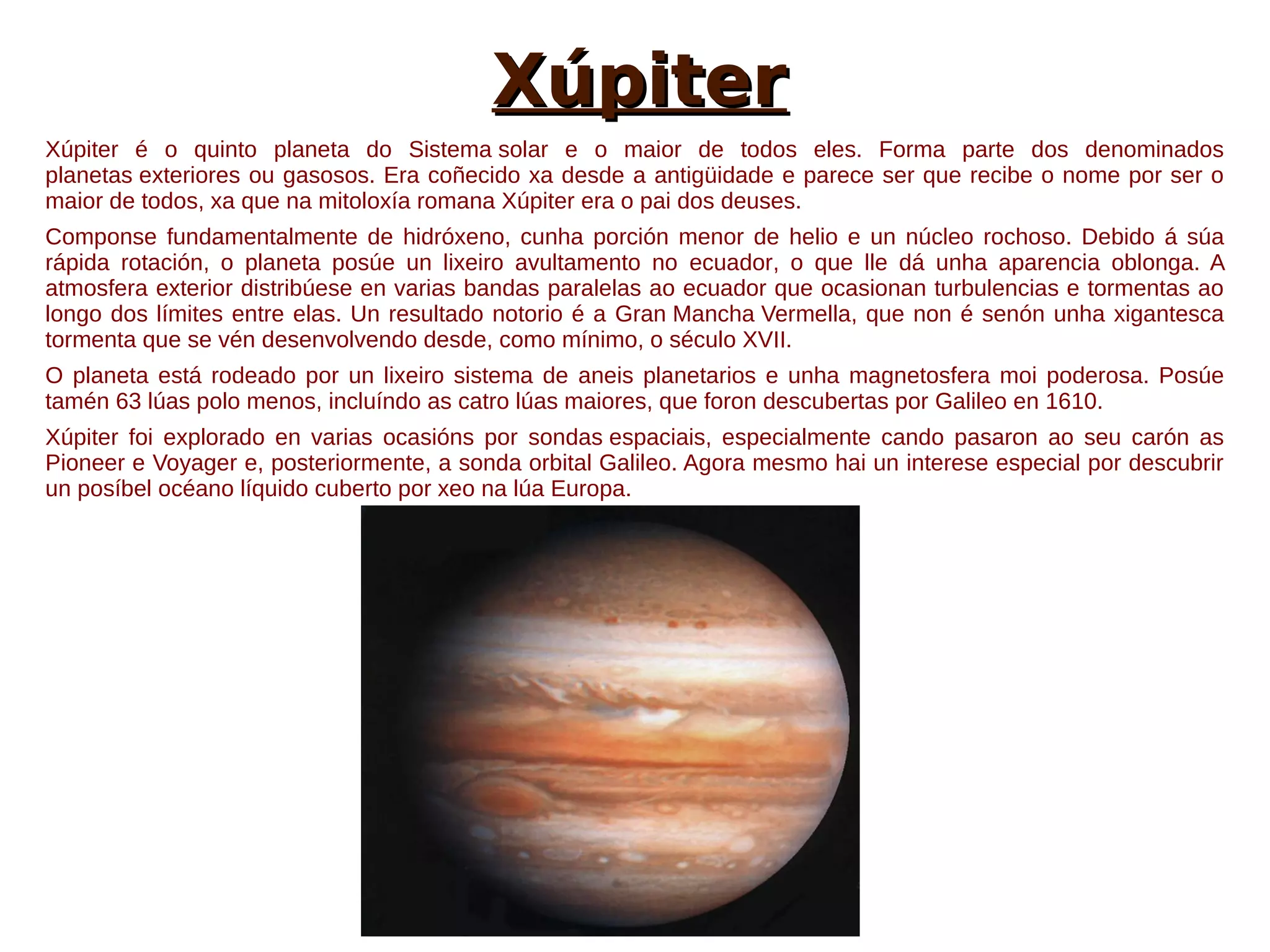 Xúpiter
Xúpiter é o quinto planeta do Sistema solar e o maior de todos eles. Forma parte dos denominados
planetas exteriores ou gasosos. Era coñecido xa desde a antigüidade e parece ser que recibe o nome por ser o
maior de todos, xa que na mitoloxía romana Xúpiter era o pai dos deuses.
Componse fundamentalmente de hidróxeno, cunha porción menor de helio e un núcleo rochoso. Debido á súa
rápida rotación, o planeta posúe un lixeiro avultamento no ecuador, o que lle dá unha aparencia oblonga. A
atmosfera exterior distribúese en varias bandas paralelas ao ecuador que ocasionan turbulencias e tormentas ao
longo dos límites entre elas. Un resultado notorio é a Gran Mancha Vermella, que non é senón unha xigantesca
tormenta que se vén desenvolvendo desde, como mínimo, o século XVII.
O planeta está rodeado por un lixeiro sistema de aneis planetarios e unha magnetosfera moi poderosa. Posúe
tamén 63 lúas polo menos, incluíndo as catro lúas maiores, que foron descubertas por Galileo en 1610.
Xúpiter foi explorado en varias ocasións por sondas espaciais, especialmente cando pasaron ao seu carón as
Pioneer e Voyager e, posteriormente, a sonda orbital Galileo. Agora mesmo hai un interese especial por descubrir
un posíbel océano líquido cuberto por xeo na lúa Europa.
 
