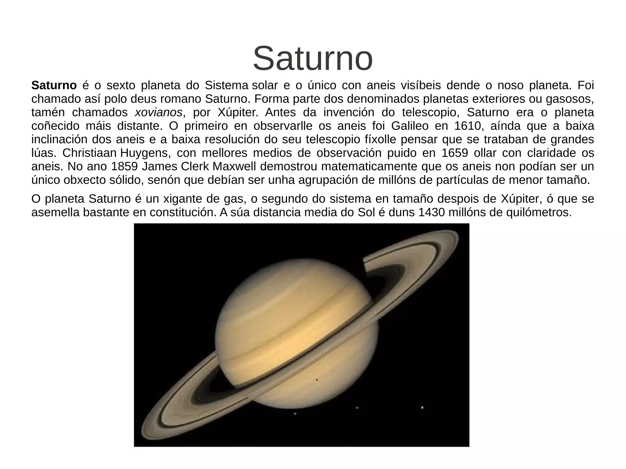 Saturno
Saturno é o sexto planeta do Sistema solar e o único con aneis visíbeis dende o noso planeta. Foi
chamado así polo deus romano Saturno. Forma parte dos denominados planetas exteriores ou gasosos,
tamén chamados xovianos, por Xúpiter. Antes da invención do telescopio, Saturno era o planeta
coñecido máis distante. O primeiro en observarlle os aneis foi Galileo en 1610, aínda que a baixa
inclinación dos aneis e a baixa resolución do seu telescopio fíxolle pensar que se trataban de grandes
lúas. Christiaan Huygens, con mellores medios de observación puido en 1659 ollar con claridade os
aneis. No ano 1859 James Clerk Maxwell demostrou matematicamente que os aneis non podían ser un
único obxecto sólido, senón que debían ser unha agrupación de millóns de partículas de menor tamaño.
O planeta Saturno é un xigante de gas, o segundo do sistema en tamaño despois de Xúpiter, ó que se
asemella bastante en constitución. A súa distancia media do Sol é duns 1430 millóns de quilómetros.
 