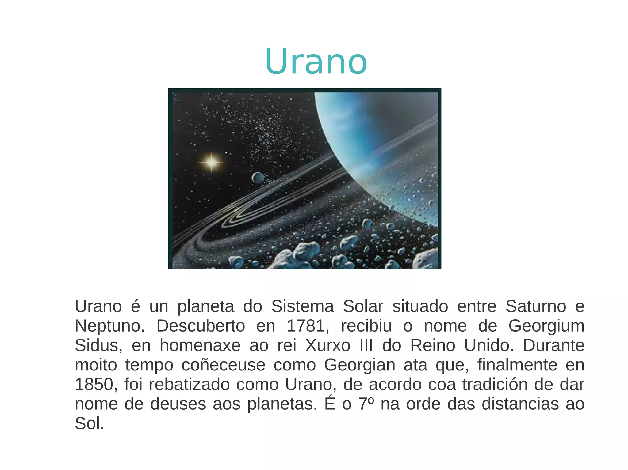 Urano




Urano é un planeta do Sistema Solar situado entre Saturno e
Neptuno. Descuberto en 1781, recibiu o nome de Georgium
Sidus, en homenaxe ao rei Xurxo III do Reino Unido. Durante
moito tempo coñeceuse como Georgian ata que, finalmente en
1850, foi rebatizado como Urano, de acordo coa tradición de dar
nome de deuses aos planetas. É o 7º na orde das distancias ao
Sol.
 
