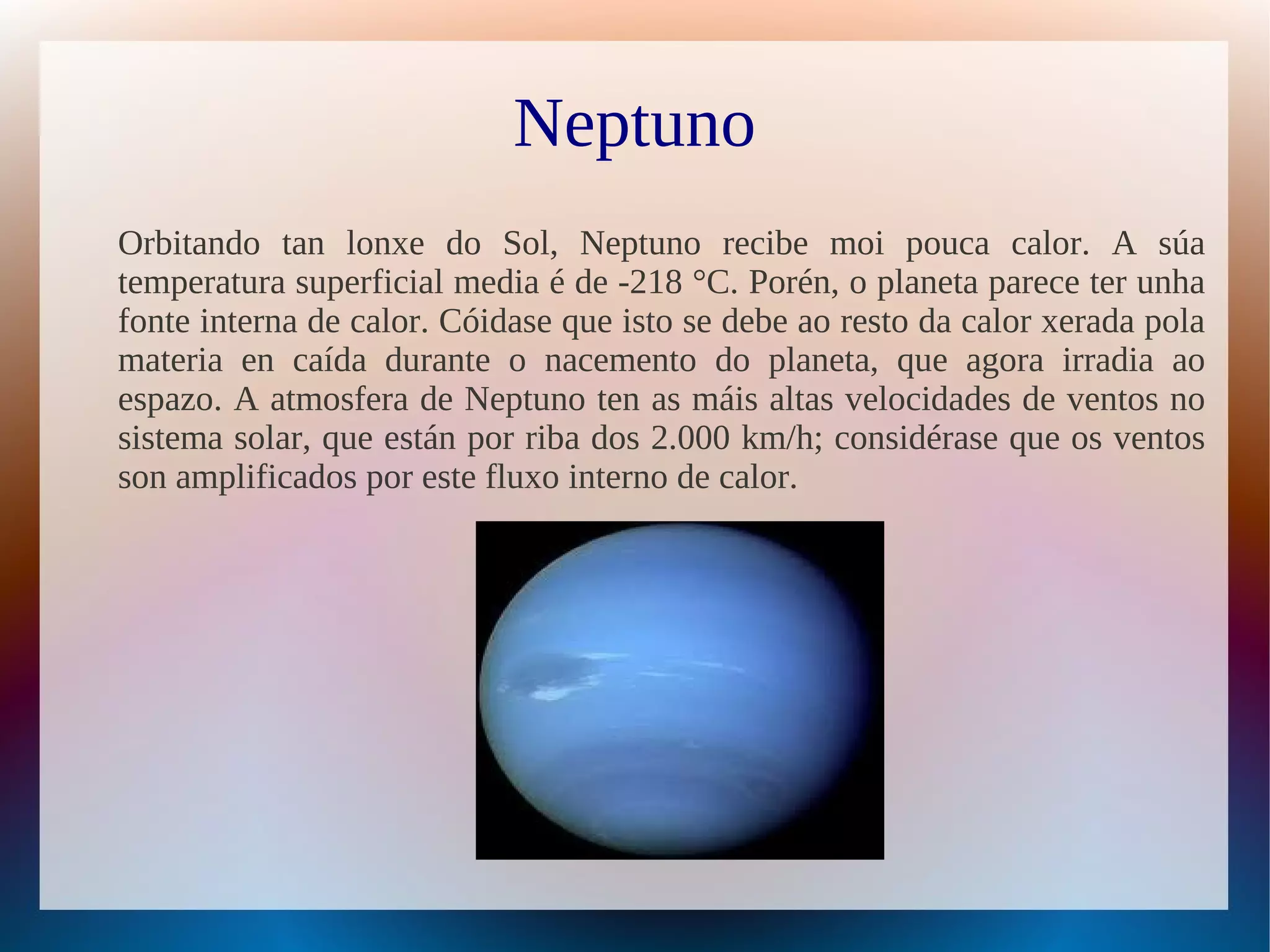 Neptuno
Orbitando tan lonxe do Sol, Neptuno recibe moi pouca calor. A súa
temperatura superficial media é de -218 °C. Porén, o planeta parece ter unha
fonte interna de calor. Cóidase que isto se debe ao resto da calor xerada pola
materia en caída durante o nacemento do planeta, que agora irradia ao
espazo. A atmosfera de Neptuno ten as máis altas velocidades de ventos no
sistema solar, que están por riba dos 2.000 km/h; considérase que os ventos
son amplificados por este fluxo interno de calor.
 