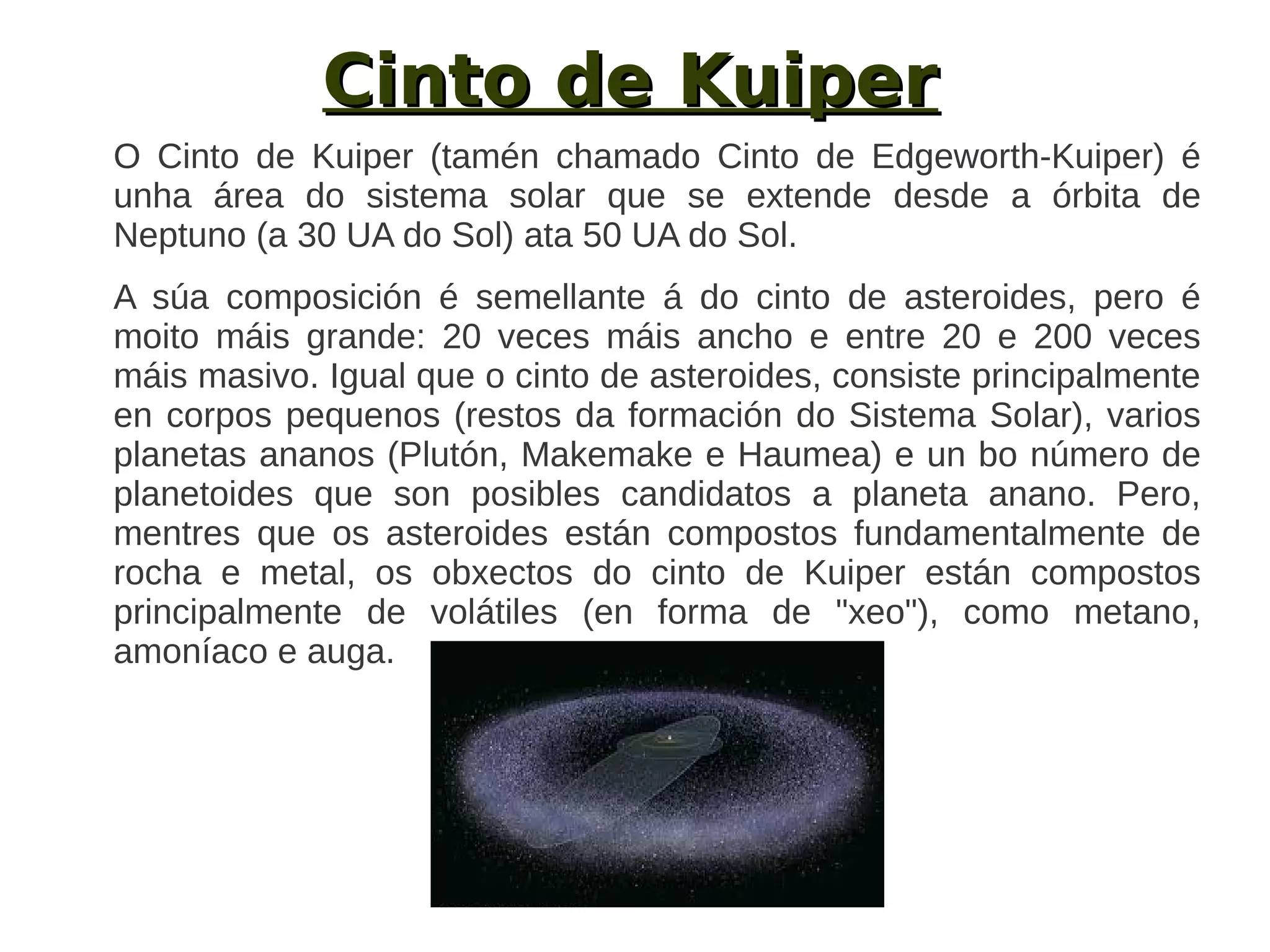 Cinto de Kuiper
O Cinto de Kuiper (tamén chamado Cinto de Edgeworth-Kuiper) é
unha área do sistema solar que se extende desde a órbita de
Neptuno (a 30 UA do Sol) ata 50 UA do Sol.
A súa composición é semellante á do cinto de asteroides, pero é
moito máis grande: 20 veces máis ancho e entre 20 e 200 veces
máis masivo. Igual que o cinto de asteroides, consiste principalmente
en corpos pequenos (restos da formación do Sistema Solar), varios
planetas ananos (Plutón, Makemake e Haumea) e un bo número de
planetoides que son posibles candidatos a planeta anano. Pero,
mentres que os asteroides están compostos fundamentalmente de
rocha e metal, os obxectos do cinto de Kuiper están compostos
principalmente de volátiles (en forma de "xeo"), como metano,
amoníaco e auga.
 