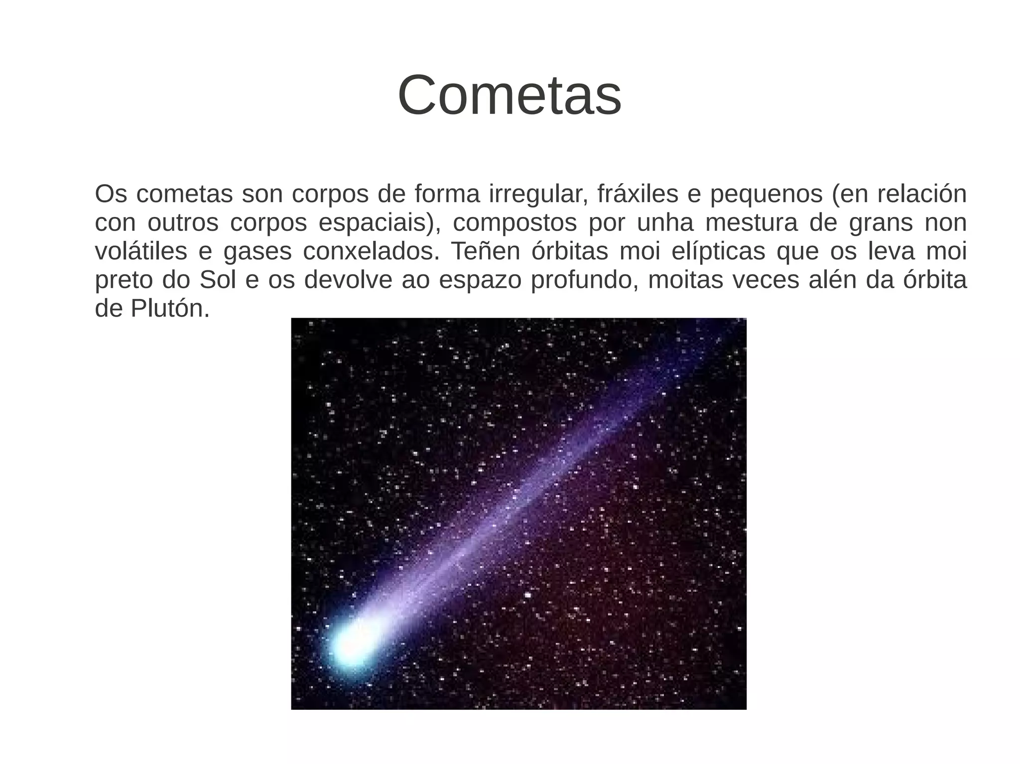 Cometas
Os cometas son corpos de forma irregular, fráxiles e pequenos (en relación
con outros corpos espaciais), compostos por unha mestura de grans non
volátiles e gases conxelados. Teñen órbitas moi elípticas que os leva moi
preto do Sol e os devolve ao espazo profundo, moitas veces alén da órbita
de Plutón.
 