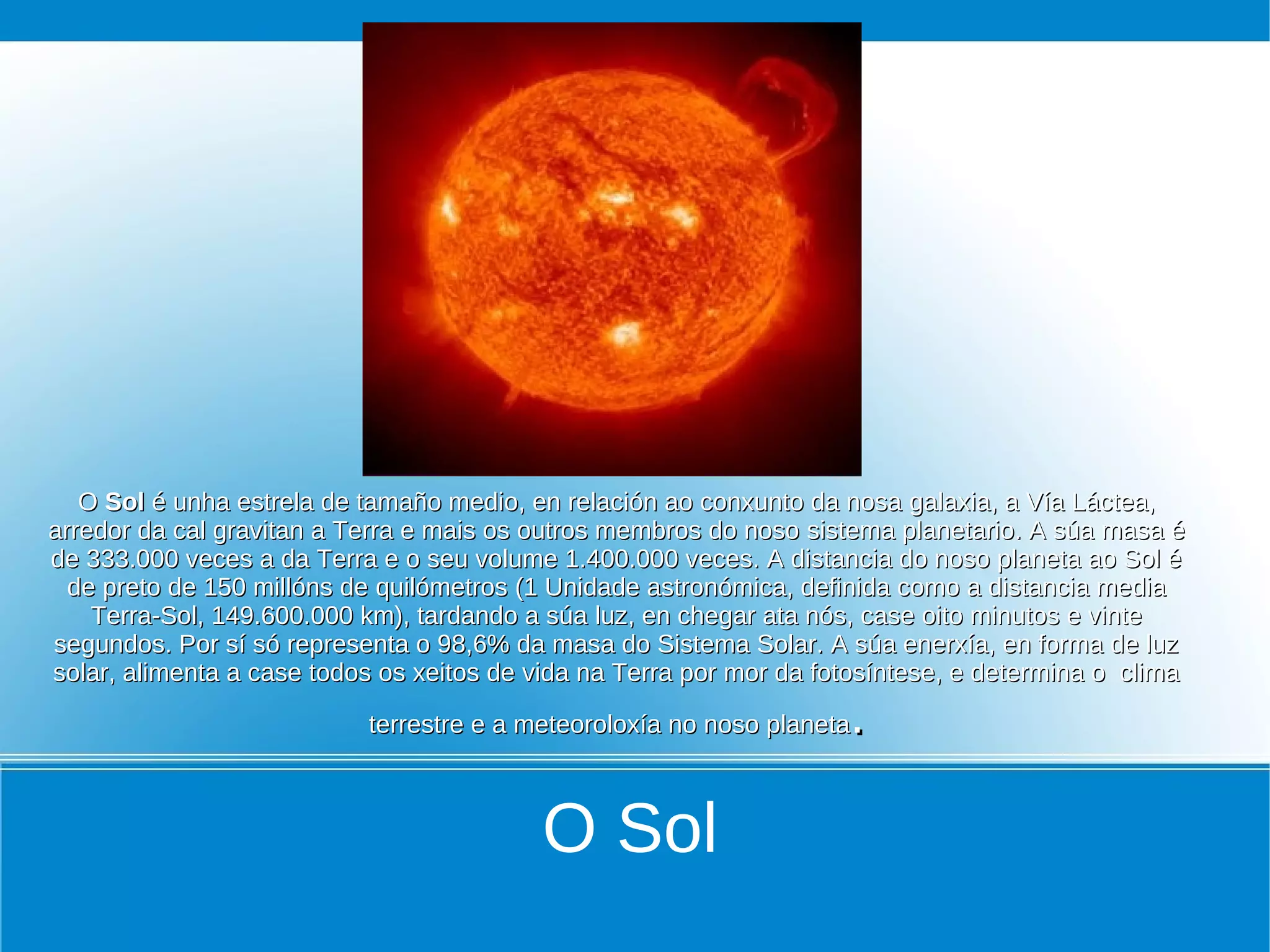O Sol é unha estrela de tamaño medio, en relación ao conxunto da nosa galaxia, a Vía Láctea,
arredor da cal gravitan a Terra e mais os outros membros do noso sistema planetario. A súa masa é
de 333.000 veces a da Terra e o seu volume 1.400.000 veces. A distancia do noso planeta ao Sol é
  de preto de 150 millóns de quilómetros (1 Unidade astronómica, definida como a distancia media
    Terra-Sol, 149.600.000 km), tardando a súa luz, en chegar ata nós, case oito minutos e vinte
segundos. Por sí só representa o 98,6% da masa do Sistema Solar. A súa enerxía, en forma de luz
solar, alimenta a case todos os xeitos de vida na Terra por mor da fotosíntese, e determina o clima

                           terrestre e a meteoroloxía no noso planeta.

                                          O Sol
 