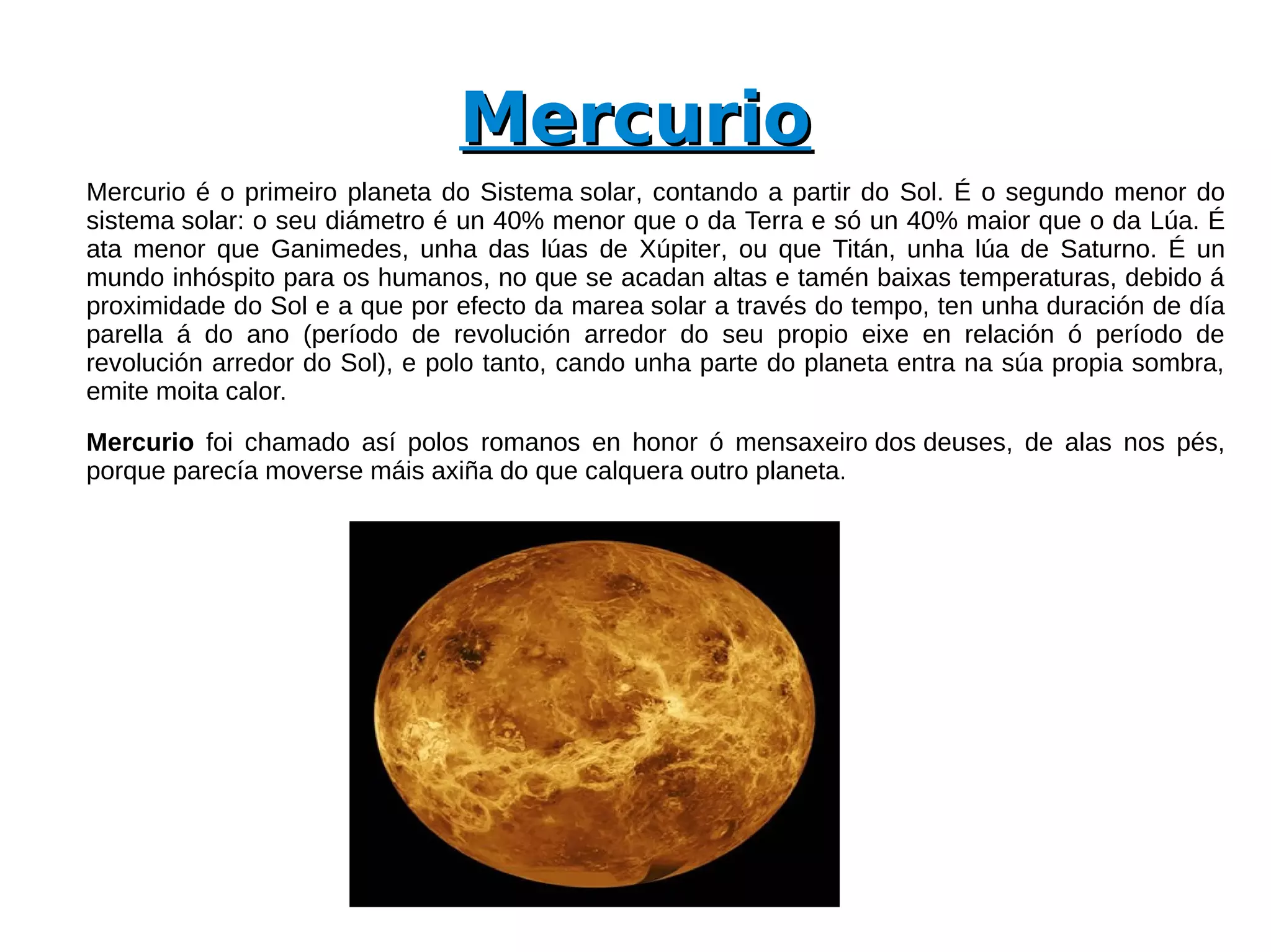 Mercurio
Mercurio é o primeiro planeta do Sistema solar, contando a partir do Sol. É o segundo menor do
sistema solar: o seu diámetro é un 40% menor que o da Terra e só un 40% maior que o da Lúa. É
ata menor que Ganimedes, unha das lúas de Xúpiter, ou que Titán, unha lúa de Saturno. É un
mundo inhóspito para os humanos, no que se acadan altas e tamén baixas temperaturas, debido á
proximidade do Sol e a que por efecto da marea solar a través do tempo, ten unha duración de día
parella á do ano (período de revolución arredor do seu propio eixe en relación ó período de
revolución arredor do Sol), e polo tanto, cando unha parte do planeta entra na súa propia sombra,
emite moita calor.
Mercurio foi chamado así polos romanos en honor ó mensaxeiro dos deuses, de alas nos pés,
porque parecía moverse máis axiña do que calquera outro planeta.
 