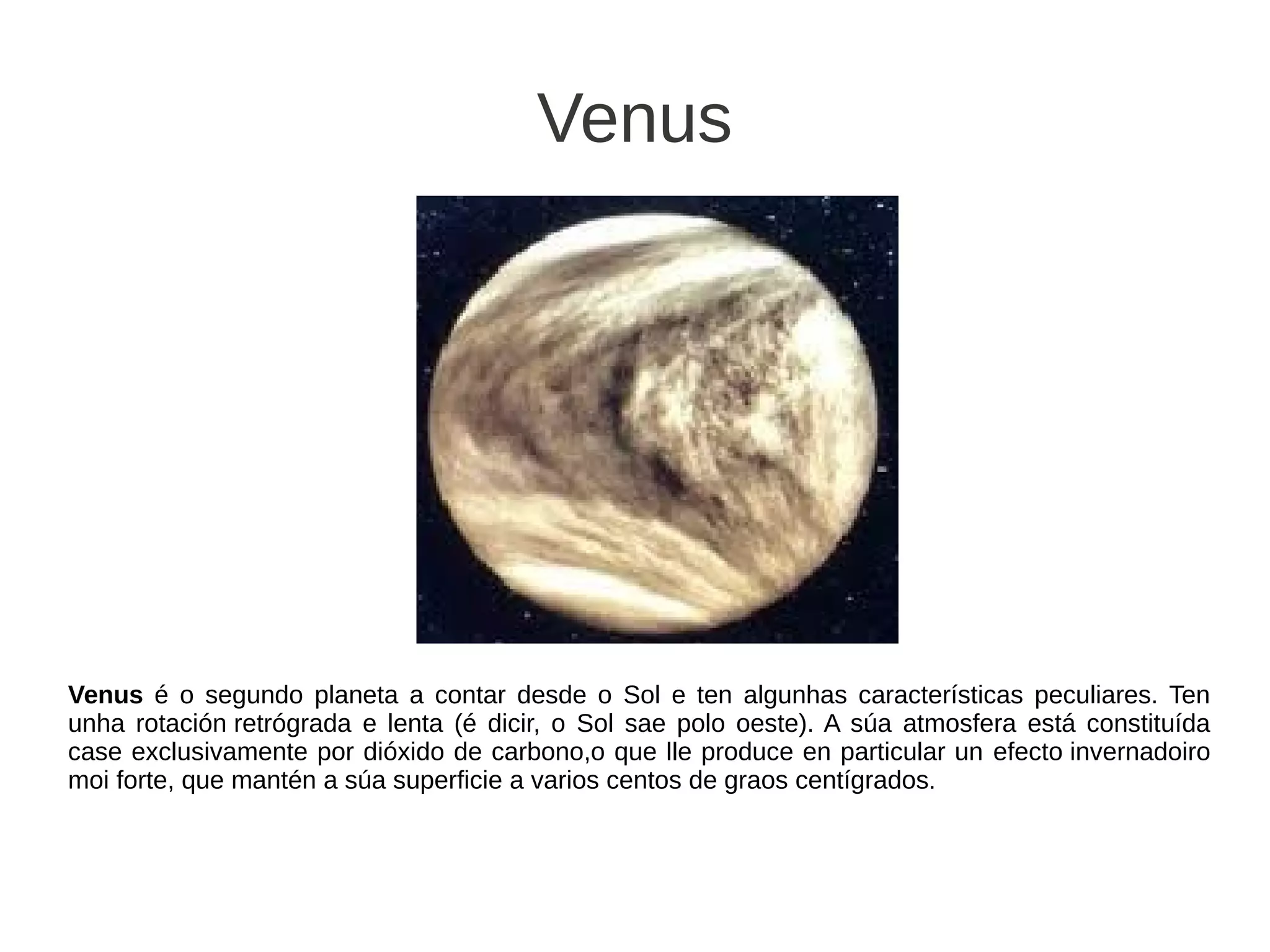 Venus




Venus é o segundo planeta a contar desde o Sol e ten algunhas características peculiares. Ten
unha rotación retrógrada e lenta (é dicir, o Sol sae polo oeste). A súa atmosfera está constituída
case exclusivamente por dióxido de carbono,o que lle produce en particular un efecto invernadoiro
moi forte, que mantén a súa superficie a varios centos de graos centígrados.
 