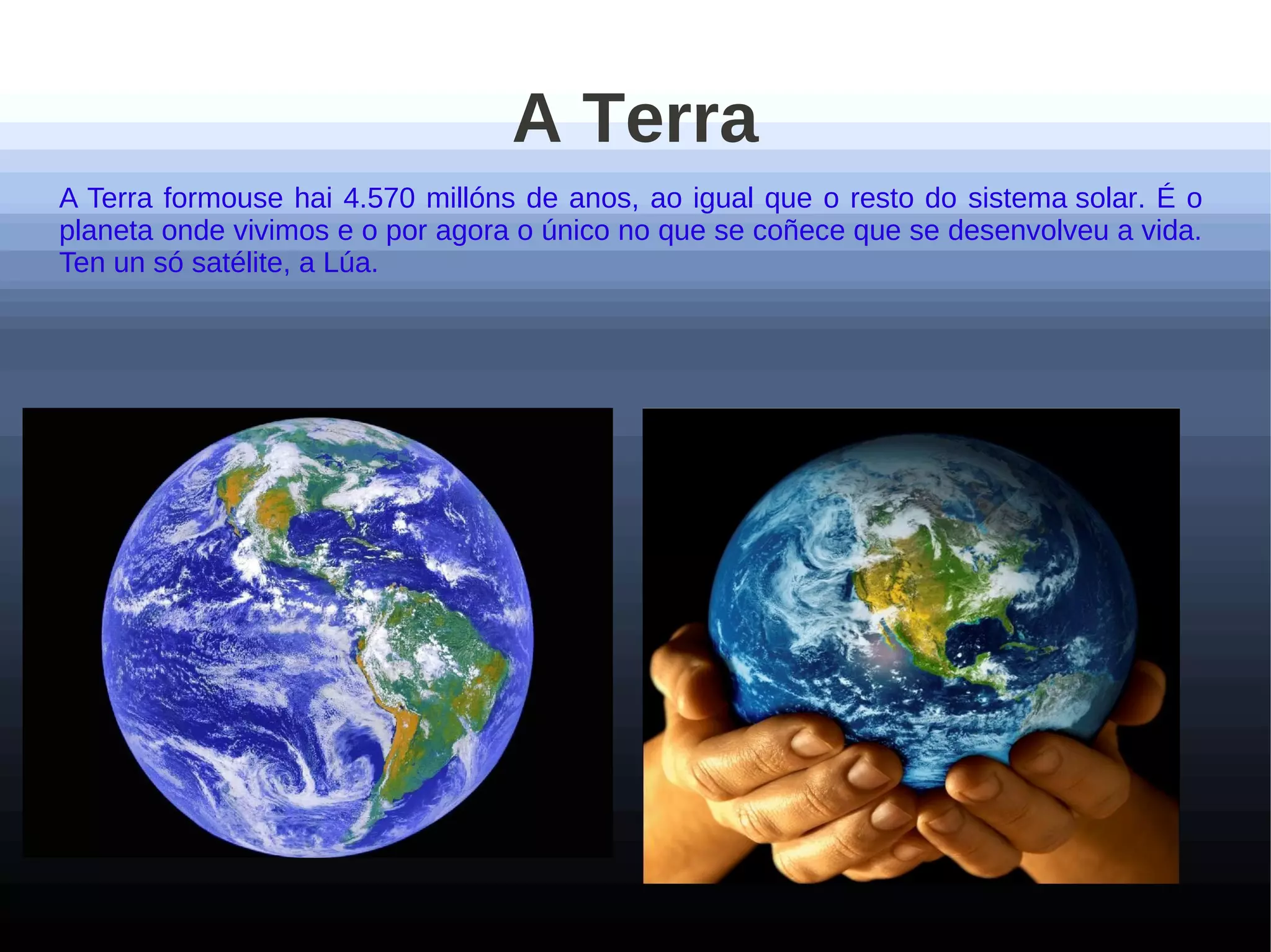 A Terra
A Terra formouse hai 4.570 millóns de anos, ao igual que o resto do sistema solar. É o
planeta onde vivimos e o por agora o único no que se coñece que se desenvolveu a vida.
Ten un só satélite, a Lúa.
 
