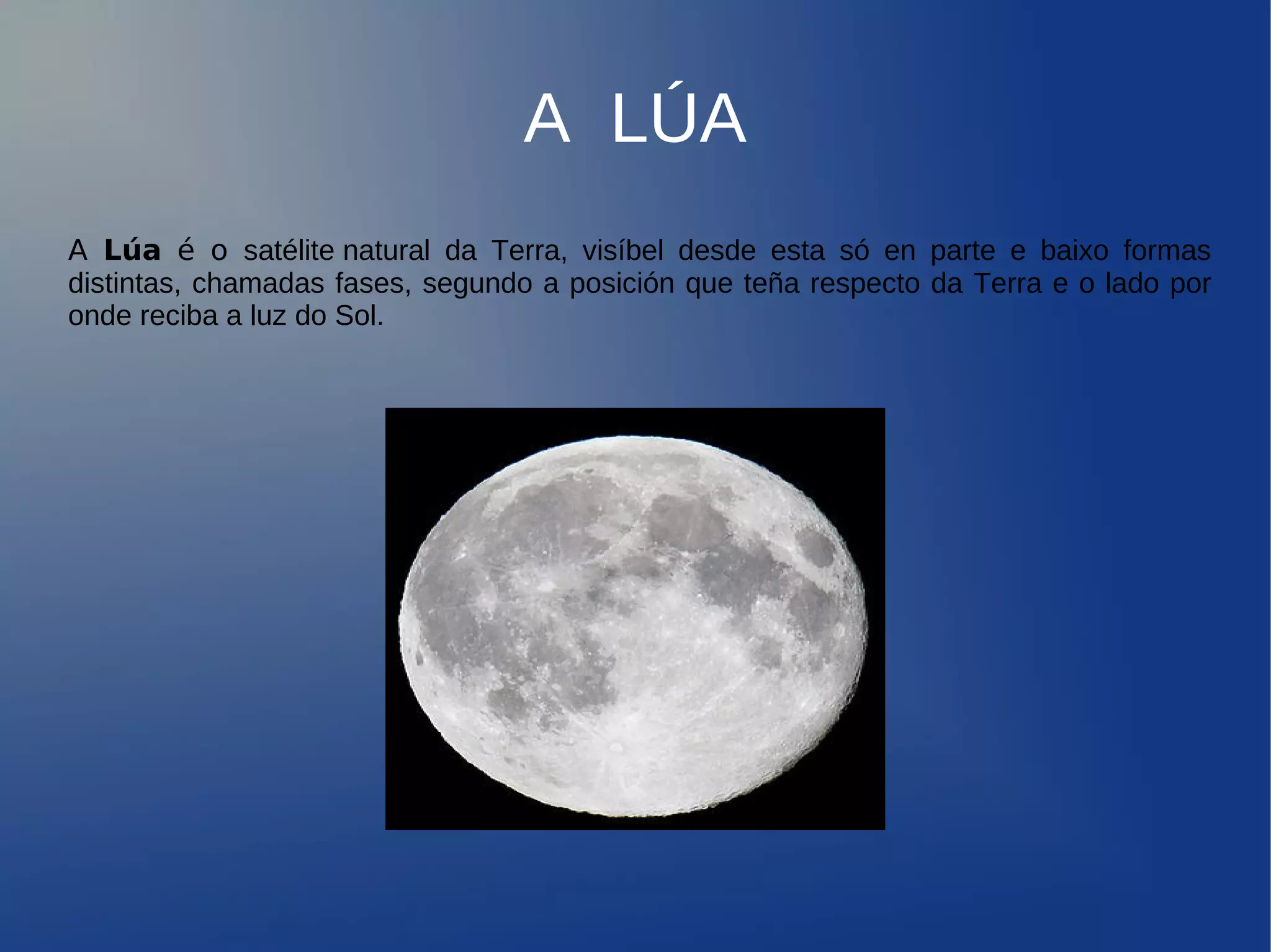 A LÚA
A Lúa é o satélite natural da Terra, visíbel desde esta só en parte e baixo formas
distintas, chamadas fases, segundo a posición que teña respecto da Terra e o lado por
onde reciba a luz do Sol.
 