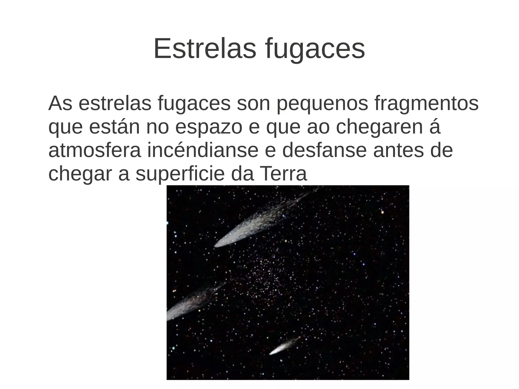 Estrelas fugaces
As estrelas fugaces son pequenos fragmentos
que están no espazo e que ao chegaren á
atmosfera incéndianse e desfanse antes de
chegar a superficie da Terra
 