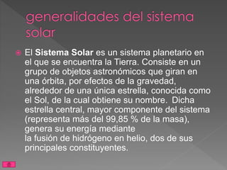  El Sistema Solar es un sistema planetario en
el que se encuentra la Tierra. Consiste en un
grupo de objetos astronómicos que giran en
una órbita, por efectos de la gravedad,
alrededor de una única estrella, conocida como
el Sol, de la cual obtiene su nombre. Dicha
estrella central, mayor componente del sistema
(representa más del 99,85 % de la masa),
genera su energía mediante
la fusión de hidrógeno en helio, dos de sus
principales constituyentes.
 