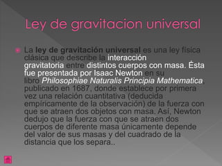  La ley de gravitación universal es una ley física
clásica que describe la interacción
gravitatoria entre distintos cuerpos con masa. Ésta
fue presentada por Isaac Newton en su
libro Philosophiae Naturalis Principia Mathematica,
publicado en 1687, donde establece por primera
vez una relación cuantitativa (deducida
empíricamente de la observación) de la fuerza con
que se atraen dos objetos con masa. Así, Newton
dedujo que la fuerza con que se atraen dos
cuerpos de diferente masa únicamente depende
del valor de sus masas y del cuadrado de la
distancia que los separa..
 