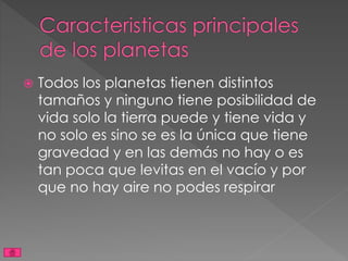  Todos los planetas tienen distintos
tamaños y ninguno tiene posibilidad de
vida solo la tierra puede y tiene vida y
no solo es sino se es la única que tiene
gravedad y en las demás no hay o es
tan poca que levitas en el vacío y por
que no hay aire no podes respirar
 