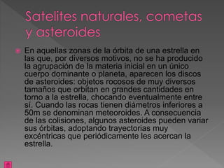  En aquellas zonas de la órbita de una estrella en
las que, por diversos motivos, no se ha producido
la agrupación de la materia inicial en un único
cuerpo dominante o planeta, aparecen los discos
de asteroides: objetos rocosos de muy diversos
tamaños que orbitan en grandes cantidades en
torno a la estrella, chocando eventualmente entre
sí. Cuando las rocas tienen diámetros inferiores a
50m se denominan meteoroides. A consecuencia
de las colisiones, algunos asteroides pueden variar
sus órbitas, adoptando trayectorias muy
excéntricas que periódicamente les acercan la
estrella.
 