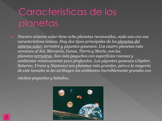  Nuestro sistema solar tiene ocho planetas reconocidos, cada uno con sus
características únicas. Hay dos tipos principales de los planetas del
sistema solar, terrestre y gigantes gaseosos. Los cuatro planetas más
cercanos al Sol, Mercurio, Venus, Tierra y Marte, son los
planetas terrestres. Son más pequeños con superficies rocosas y
ambientes relativamente poco profundos. Los gigantes gaseosos (Júpiter,
Saturno, Urano y Neptuno) son planetas más grandes, pero a la mayoría
de este tamaño se les atribuyen los ambientes increíblemente grandes con
núcleos pequeños y helados.
 