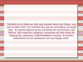 También en la Ilíada se dice que Aquiles tiene dos Ceres, una
que le hará morir y en cambio otra que le concederá una larga
 vida. En época clásica se las confunde con las Erinias y las
 Moiras. Son espíritus malignos, causantes de toda clase de
  desgracias: cegueras, enfermedades e incluso, la muerte,
      cebándose en los cadáveres con sus largas uñas.
 